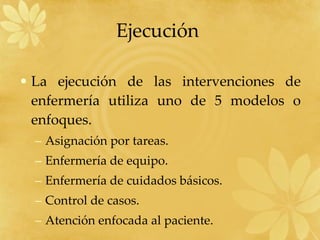 La ejecución de las intervenciones de enfermería utiliza uno de 5 modelos o enfoques. Asignación por tareas. Enfermería de equipo. Enfermería de cuidados básicos. Control de casos. Atención enfocada al paciente. Ejecución  