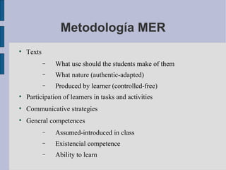 Metodología MER Texts What use should the students make of them What nature (authentic-adapted) Produced by learner (controlled-free) Participation of learners in tasks and activities Communicative strategies General competences Assumed-introduced in class Existencial competence Ability to learn 