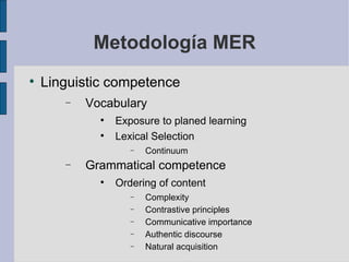 Metodología MER Linguistic competence Vocabulary Exposure to planed learning Lexical Selection Continuum Grammatical competence Ordering of content Complexity Contrastive principles Communicative importance Authentic discourse Natural acquisition 