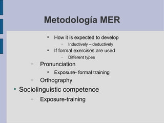 Metodología MER How it is expected to develop Inductively – deductively If formal exercises are used Different types Pronunciation Exposure- formal training Orthography Sociolinguistic competence Exposure-training 