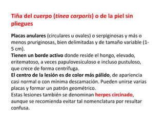 Tiña del cuerpo (tinea corporis) o de la piel sin
pliegues
Placas anulares (circulares u ovales) o serpiginosas y más o
menos pruriginosas, bien delimitadas y de tamaño variable (1-
5 cm).
Tienen un borde activo donde reside el hongo, elevado,
eritematoso, a veces papulovesiculoso e incluso pustuloso,
que crece de forma centrífuga.
El centro de la lesión es de color más pálido, de apariencia
casi normal o con mínima descamación. Pueden unirse varias
placas y formar un patrón geométrico.
Estas lesiones también se denominan herpes circinado,
aunque se recomienda evitar tal nomenclatura por resultar
confusa.
 