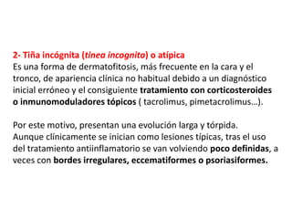 2- Tiña incógnita (tinea incognito) o atípica
Es una forma de dermatofitosis, más frecuente en la cara y el
tronco, de apariencia clínica no habitual debido a un diagnóstico
inicial erróneo y el consiguiente tratamiento con corticosteroides
o inmunomoduladores tópicos ( tacrolimus, pimetacrolimus…).
Por este motivo, presentan una evolución larga y tórpida.
Aunque clínicamente se inician como lesiones típicas, tras el uso
del tratamiento antiinflamatorio se van volviendo poco definidas, a
veces con bordes irregulares, eccematiformes o psoriasiformes.
 