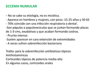 ECCEMA NUMULAR
- No se sabe su etiología, no es micótica.
- Aparece en hombres y mujeres, con picos :15-25 años y 50-65
- 70% coincide con una infección respiratoria o dental .
-Son pápulas o papulovesiculas que se juntan formando placas
de 1-3 cms, exudativas y que acaban formando costras.
- Prurito intenso
-Suelen aparecer en cara extensión de extremidades
- A veces sufren sobreinfección bacteriana
Tratto: para la sobreinfección antibioticos tópicos
Antihistamínicos
Corticoides tópicos de potencia media-alta
En algunos casos, corticoides orales
 