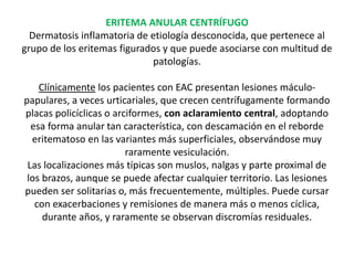 ERITEMA ANULAR CENTRÍFUGO
Dermatosis inflamatoria de etiología desconocida, que pertenece al
grupo de los eritemas figurados y que puede asociarse con multitud de
patologías.
Clínicamente los pacientes con EAC presentan lesiones máculo-
papulares, a veces urticariales, que crecen centrífugamente formando
placas policíclicas o arciformes, con aclaramiento central, adoptando
esa forma anular tan característica, con descamación en el reborde
eritematoso en las variantes más superficiales, observándose muy
raramente vesiculación.
Las localizaciones más típicas son muslos, nalgas y parte proximal de
los brazos, aunque se puede afectar cualquier territorio. Las lesiones
pueden ser solitarias o, más frecuentemente, múltiples. Puede cursar
con exacerbaciones y remisiones de manera más o menos cíclica,
durante años, y raramente se observan discromías residuales.
 