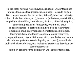 Pocas cosas hay que no se hayan asociado al EAC: infecciones
fúngicas (en otras localizaciones) , moluscos, virus de Epstein-
Barr, herpes simple, herpes zoster, fiebre Q, infección urinaria,
tuberculosis, borreliosis, etc.), fármacos (aldactona, amitriptilina,
ampicilina, cimetidina, sales de oro, tiazidas, hidroxicloroquina,
penicilina, piroxicam, finasteride, vitamina K, etc.),
endocrinopatías (hipertiroidismo, tiroiditis de Hashimoto,
embarazo, etc.), enfermedades hematológicas (linfomas,
leucemias, trombocitemias, mieloma, policitemia vera,
crioglobulinemia, paraproteinemia, etc.), neoplasias (carcinoma
de pulmón, próstata, ovario, hígado, recto, etc.), sarcoidosis,
policondritis recidivante, etc. Incluso existen casos descritos por
comer queso azul.
También con síndrome de Sjögren y/o lupus eritematoso.
 