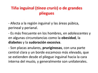 Tiña inguinal (tinea cruris) o de grandes
pliegues
- Afecta a la región inguinal y las áreas púbica,
perineal y perianal.
- Es más frecuente en los hombres, en adolescentes y
en algunas circunstancias como la obesidad, la
diabetes y la sudoración excesiva.
- Son placas anulares, pruriginosas, con una parte
central clara y un borde escamoso más elevado, que
se extienden desde el pliegue inguinal hacia la cara
interna del muslo, y generalmente son unilaterales.
 
