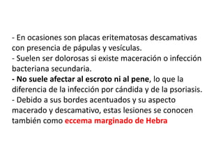 - En ocasiones son placas eritematosas descamativas
con presencia de pápulas y vesículas.
- Suelen ser dolorosas si existe maceración o infección
bacteriana secundaria.
- No suele afectar al escroto ni al pene, lo que la
diferencia de la infección por cándida y de la psoriasis.
- Debido a sus bordes acentuados y su aspecto
macerado y descamativo, estas lesiones se conocen
también como eccema marginado de Hebra
 