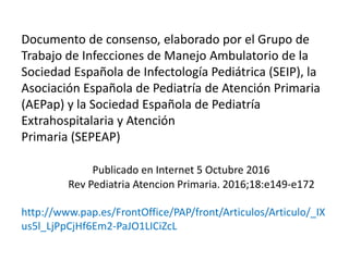 Documento de consenso, elaborado por el Grupo de
Trabajo de Infecciones de Manejo Ambulatorio de la
Sociedad Española de Infectología Pediátrica (SEIP), la
Asociación Española de Pediatría de Atención Primaria
(AEPap) y la Sociedad Española de Pediatría
Extrahospitalaria y Atención
Primaria (SEPEAP)
Publicado en Internet 5 Octubre 2016
Rev Pediatria Atencion Primaria. 2016;18:e149-e172
http://www.pap.es/FrontOffice/PAP/front/Articulos/Articulo/_IX
us5l_LjPpCjHf6Em2-PaJO1LICiZcL
 