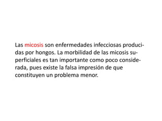 Las micosis son enfermedades infecciosas produci-
das por hongos. La morbilidad de las micosis su-
perficiales es tan importante como poco conside-
rada, pues existe la falsa impresión de que
constituyen un problema menor.
 