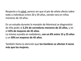 Respecto a la edad, parece ser que el pie de atleta afecta sobre
todo a individuos entre 20 y 59 años, siendo raro en niños
menores de 10 años.
En un estudio durante la maratón de Montreal se diagnosticó
de tiña pedis al 2,2% de corredores menores de 25 años, y en
el 42% de mayores de 45 años.
Lo mismo sucedía en nadadores, con un 8% entre 15 y 25 años
y un 50% en mayores de 45 años.
También llama la atención que los hombres se afectan 4 veces
más que las mujeres.
 