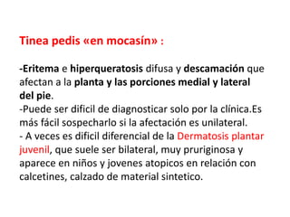 Tinea pedis «en mocasín» :
-Eritema e hiperqueratosis difusa y descamación que
afectan a la planta y las porciones medial y lateral
del pie.
-Puede ser dificil de diagnosticar solo por la clínica.Es
más fácil sospecharlo si la afectación es unilateral.
- A veces es dificil diferencial de la Dermatosis plantar
juvenil, que suele ser bilateral, muy pruriginosa y
aparece en niños y jovenes atopicos en relación con
calcetines, calzado de material sintetico.
 
