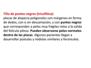 Tiña de puntos negros (tricofítica):
placas de alopecia poligonales con márgenes en forma
de dedos, con o sin descamación, y con puntos negros
que corresponden a pelos muy frágiles rotos a la salida
del folículo piloso. Pueden observarse pelos normales
dentro de las placas. Algunos pacientes llegan a
desarrollar pústulas y nódulos similares a forúnculos.
 
