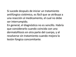 Si sucede después de iniciar un tratamiento
antifúngico sistémico, es fácil que se atribuya a
una reacción al medicamento, el cual no debe
ser interrumpido.
En general, el diagnóstico no es sencillo. Habría
que considerarlo cuando coincida con una
dermatofitosis en otra parte del cuerpo, y al
resolverse sin tratamiento cuando mejora la
lesión fúngica concomitante.
 