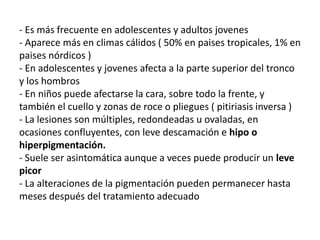 - Es más frecuente en adolescentes y adultos jovenes
- Aparece más en climas cálidos ( 50% en paises tropicales, 1% en
paises nórdicos )
- En adolescentes y jovenes afecta a la parte superior del tronco
y los hombros
- En niños puede afectarse la cara, sobre todo la frente, y
también el cuello y zonas de roce o pliegues ( pitiriasis inversa )
- La lesiones son múltiples, redondeadas u ovaladas, en
ocasiones confluyentes, con leve descamación e hipo o
hiperpigmentación.
- Suele ser asintomática aunque a veces puede producir un leve
picor
- La alteraciones de la pigmentación pueden permanecer hasta
meses después del tratamiento adecuado
 