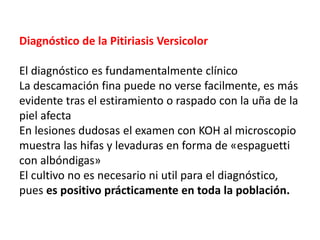 Diagnóstico de la Pitiriasis Versicolor
El diagnóstico es fundamentalmente clínico
La descamación fina puede no verse facilmente, es más
evidente tras el estiramiento o raspado con la uña de la
piel afecta
En lesiones dudosas el examen con KOH al microscopio
muestra las hifas y levaduras en forma de «espaguetti
con albóndigas»
El cultivo no es necesario ni util para el diagnóstico,
pues es positivo prácticamente en toda la población.
 