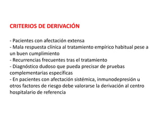 CRITERIOS DE DERIVACIÓN
- Pacientes con afectación extensa
- Mala respuesta clínica al tratamiento empírico habitual pese a
un buen cumplimiento
- Recurrencias frecuentes tras el tratamiento
- Diagnóstico dudoso que pueda precisar de pruebas
complementarias específicas
- En pacientes con afectación sistémica, inmunodepresión u
otros factores de riesgo debe valorarse la derivación al centro
hospitalario de referencia
 