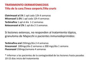 TRATAMIENTO DERMATOMICOSIS
Tiña de la cara.Tinea corporis.Tiña cruris
Clotrimazol al 1% 1 apl cada 12h 4 semanas
Miconazol 1-2% 1 apl cada 12h 4 semanas
Terbinafina 1 apl al dia 1-2 semanas
Ketoconazol al 2% 1 apl dia 2-3 semanas
Si lesiones extensas, no responden al tratamiento tópico,
granuloma de Majocchi o pacientes inmunodeprimidos:
Terbinafina oral 250mgs/dia 2-4 semanas
Itraconazol 100mgs/dia 2 semanas o 200 mgs/dia 1 semana
Fluconazol 150mgs/semana 4 semanas
* Informar a los pacientes de la contagiosidad de las lesiones hasta pasados
10-15 dias inicio del tratamiento
 
