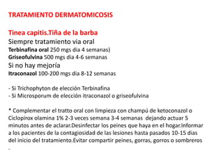TRATAMIENTO DERMATOMICOSIS
Tinea capitis.Tiña de la barba
Siempre tratamiento via oral
Terbinafina oral 250 mgs dia 4 semanas)
Griseofulvina 500 mgs dia 4-6 semanas
Si no hay mejoría
Itraconazol 100-200 mgs dia 8-12 semanas
- Si Trichophyton de elección Terbinafina
- Si Microsporum de elección itraconazol o griseofulvina
* Complementar el tratto oral con limpieza con champú de ketoconazol o
Ciclopirox olamina 1% 2-3 veces semana 3-4 semanas dejando actuar 5
minutos antes de aclarar.Desinfectar los peines que haya en el hogar.Informar
a los pacientes de la contagiosidad de las lesiones hasta pasados 10-15 dias
del inicio del tratamiento.Evitar compartir peines, gorras, gorros o sombreros
.
 