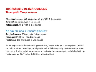 TRATAMIENTO DERMATOMICOSIS
Tinea pedis.Tinea manum
Miconazol crema, gel, aerosol, polvo 1/12h 4-5 semanas
Terbinafina crema 1/24h 1 semana
Ketoconazol 2% 1 /24h 2-3 semanas
No hay mejoría o lesiones amplias:
Terbinafina oral 250mgs dia 2-6 semanas
Itraconazol 100 mgs dia 4 semanas
Fluconazol 150 / semana 4-6 semanas
* Son importantes las medidas preventivas, sobre todo en la tinea pedis: utilizar
calzado abierto, calcetines de algodón, evitar la humedad y caminar descalzo en
piscinas y duchas públicas.Informar al paciente de la contagiosidad de las lesiones
hasta pasados 10-15 dias del inicio del tratamiento
 