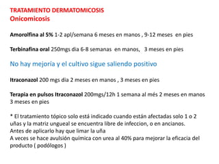 TRATAMIENTO DERMATOMICOSIS
Onicomicosis
Amorolfina al 5% 1-2 apl/semana 6 meses en manos , 9-12 meses en pies
Terbinafina oral 250mgs dia 6-8 semanas en manos, 3 meses en pies
No hay mejoría y el cultivo sigue saliendo positivo
Itraconazol 200 mgs dia 2 meses en manos , 3 meses en pies
Terapia en pulsos Itraconazol 200mgs/12h 1 semana al més 2 meses en manos
3 meses en pies
* El tratamiento tópico solo está indicado cuando están afectadas solo 1 o 2
uñas y la matriz ungueal se encuentra libre de infeccion, o en ancianos.
Antes de aplicarlo hay que limar la uña
A veces se hace avulsión química con urea al 40% para mejorar la eficacia del
producto ( podólogos )
 