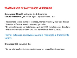 TRATAMIENTO DE LA PITIRIASIS VERSICOLOR
Ketoconazol 2% gel 1 aplicación dia 2-4 semanas
Sulfuro de Selenio 2,5% loción o gel 1 aplicación dia 7 dias
* Ketoconazol tópico es mejor tolerado, menos irritante y más facil de usar
* No usar Sulfuro de Selenio en cara y genitales
* Deben extenderse por toda la zona y dejar 10-15 minutos antes de aclarar
* El tratamiento tópico tiene una tasa de recidivas de un 60-80%
Formas extensas, recidivantes o mala respuesta al tratamiento
tópico:
Itraconazol 200 mgs/dia 7 dias
* La luz solar acelera la repigmentación de las zonas hipopigmentadas
 