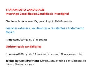 TRATAMIENTO CANDIDIASIS
Intertrigo Candidiasico.Candidiasis interdigital
Clotrimazol crema, solución, polvo 1 apl / 12h 3-4 semanas
Lesiones extensas, recidivantes o resistentes a tratamiento
tópico:
Itraconazol 200 mgs dia 3-4 semanas
Onicomicosis candidiasica
Itraconazol 200 mgs dia 12 semanas en manos , 24 semanas en pies
Terapia en pulsos Itraconazol 200mgs/12h 1 semana al més 2 meses en
manos, 3 meses en pies
 