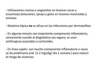 - Utilizaremos cremas o ungüentos en lesiones secas y
escamosas.Soluciones, sprays y geles en lesiones maceradas y
erosivas
- Nistatina tópica no es eficaz en las infecciones por dermatofitos
- En algunas micosis con importante componente inflamatorio,
únicamente cuando el diagnóstico sea seguro, se usan
antifungicos asociados a corticoides.
- En tinea capitis con mucho componente inflamatorio a veces
se da prednisona oral (1-2 mgs/kg/ dia 1 semana ) para reducir
el riesgo de cicatrices
 