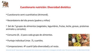 Cuestionario nutrición: Diversidad dietética 
• Cuestionario semi-cuantitativo (Arimond). 
• Recordatorio del día previo (padres y niños) 
• Set de 7 grupos de alimentos (vegetales, legumbres, frutas, leche, grasas, proteínas 
animales y cereales). 
• Consumo (0 , 1) para cada grupo de alimentos. 
• Puntaje individual (max .7), cuartiles. 
• Comparaciones: 4º cuartil (alta diversidad) y el resto. 
Arimond M, Ruel MT. Dietary diversity is associated with child nutritional status: evidence from 11 demographic and health surveys. The Journal of nutrition. Oct 2004;134(10):2579-2585. 
 
