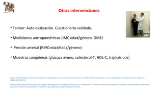 Otras intervenciones 
• Tanner: Auto evaluación. Cuestionario validado. 
• Mediciones antropométricas (IMC edad/género OMS) 
• Presión arterial (P≥90 edad/talla/género) 
• Muestras sanguíneas (glucosa ayuno, colesterol-T, HDL-C, triglicéridos) 
Rapkin AJ. Relationships among self-rated tanner staging, hormones, and psychosocial factors in healthy female adolescents. Journal of pediatric and adolescent gynecology. Jun 
2006;19(3):181-187. 
National High Blood Pressure Education Program Working Group on High Blood Pressure in C, Adolescents. The fourth report on the diagnosis, evaluation, and treatment of high blood 
pressure in children and adolescents. Pediatrics. Aug 2004;114(2 Suppl 4th Report):555-576. 
 