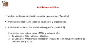 Análisis estadístico 
• Medias, medianas, desviación estándar y porcentajes (Open Epi) 
• Análisis univariado: SM y todas las covariables y exposiciones. 
• Análisis multivariado: Dos modelos de regresión: (SAS V 9.3) 
Exposición: peso bajo al nacer <2500g y lactancia <6m 
1. Co variables: Todas variables plausibles 
2. Co variables: Anteriores con selección retrógrada, con inclusión selectiva de 
variables con p <0.05 
 