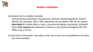Análisis estadístico 
Descripción de co variables incluidas: 
Características perinatales (macrosomía), factores sociodemográficos, historia 
familiar de obesidad, DM o HAS, educación de los padres, IMC de los padres, 
diversidad de la dieta (alta vs resto), consumo de bebidas azucaradas, actividad 
física (≥7hs semana de moderado o intenso vs no), factores biológicos del niño 
(IMC), sexo y Tanner. 
Se descartó la interacción con edad y sexo por lo que no se estratificaron los datos 
por estas variables. 
 