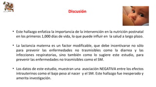 Discusión 
• Este hallazgo enfatiza la importancia de la intervención en la nutrición postnatal 
en los primeros 1,000 días de vida, lo que puede influir en la salud a largo plazo. 
• La lactancia materna es un factor modificable, que debe incentivarse no sólo 
para prevenir las enfermedades no trasmisibles como la diarrea y las 
infecciones respiratorias, sino también como lo sugiere este estudio, para 
prevenir las enfermedades no trasmisibles como el SM. 
• Los datos de este estudio, muestran una asociación NEGATIVA entre los efectos 
intrauterinos como el bajo peso al nacer y el SM. Este hallazgo fue inesperado y 
amerita investigación. 
 
