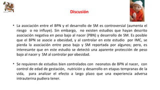 Discusión 
• La asociación entre el BPN y el desarrollo de SM es controversial (aumenta el 
riesgo o no influye). Sin embargo, no existen estudios que hayan descrito 
asociación negativa en peso bajo al nacer (PBN) y desarrollo de SM. Es posible 
que el BPN se asocie a obesidad, y al controlar en este estudio por IMC, se 
pierda la asociación entre peso bajo y SM reportada por algunos; pero, es 
interesante que en este estudio se detectó una aparente protección de peso 
bajo al nacer y SM al controlar por obesidad. 
• Se requieren de estudios bien controlados con neonatos de BPN al nacer, con 
control de edad de gestación, nutrición y desarrollo en etapas tempranas de la 
vida, para analizar el efecto a largo plazo que una experiencia adversa 
intrauterina pudiera tener. 
 