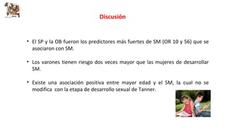Discusión 
• El SP y la OB fueron los predictores más fuertes de SM (OR 10 y 56) que se 
asociaron con SM. 
• Los varones tienen riesgo dos veces mayor que las mujeres de desarrollar 
SM. 
• Existe una asociación positiva entre mayor edad y el SM, la cual no se 
modifica con la etapa de desarrollo sexual de Tanner. 
 