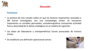 Discusión 
Fortalezas 
• Lo positivo de este estudio radica en que los factores importantes asociados a 
SM fueron investigados, con una metodología similar. Se incluyeron 
importantes co variables perinatales, sociodemográficas (incluyendo actividad 
física y diversidad de la dieta) y biológicas en el modelo de regresión. 
• Los datos de laboratorio y antropométricos fueron procesadas de manera 
similar. 
• Se estableció una definición operacional común. 
 