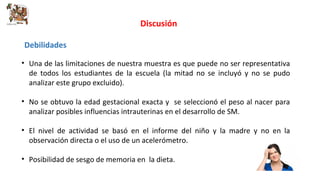 Discusión 
Debilidades 
• Una de las limitaciones de nuestra muestra es que puede no ser representativa 
de todos los estudiantes de la escuela (la mitad no se incluyó y no se pudo 
analizar este grupo excluido). 
• No se obtuvo la edad gestacional exacta y se seleccionó el peso al nacer para 
analizar posibles influencias intrauterinas en el desarrollo de SM. 
• El nivel de actividad se basó en el informe del niño y la madre y no en la 
observación directa o el uso de un acelerómetro. 
• Posibilidad de sesgo de memoria en la dieta. 
 