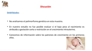 Discusión 
Debilidades 
• No analizamos el polimorfismo genético en esta muestra. 
• En nuestro estudio no fue posible evaluar si el bajo peso al nacimiento es 
atribuido a gestación corta o restricción en el crecimiento intrauterino. 
• Carecemos de información sobre los patrones de crecimiento en los primeros 
años. 
 