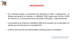 ANTECEDENTES 
• En la década pasada, la prevalencia de obesidad en niños y adolescentes en 
México permaneció sin cambios. La ENSANUT 2012 reporta que 14.6% y 19.8% 
de niños de 5 a 11 años presentaron obesidad y sobrepeso, respectivamente. 
• La prevalencia de síndrome metabólico (SM) está asociado con la obesidad y es 
posible que sea frecuente en esta población. 
• El SM es precursor de las enfermedades cardiovasculares y la diabetes. 
Encuesta Nacional de Salud y Nutrición 2006 
Encuesta Nacional de Salud y Nutrición 2012 
 