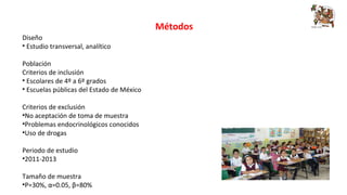 Métodos 
Diseño 
• Estudio transversal, analítico 
Población 
Criterios de inclusión 
• Escolares de 4º a 6º grados 
• Escuelas públicas del Estado de México 
Criterios de exclusión 
•No aceptación de toma de muestra 
•Problemas endocrinológicos conocidos 
•Uso de drogas 
Periodo de estudio 
•2011-2013 
Tamaño de muestra 
•P=30%, α=0.05, β=80% 
 