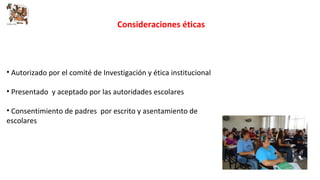 Consideraciones éticas 
• Autorizado por el comité de Investigación y ética institucional 
• Presentado y aceptado por las autoridades escolares 
• Consentimiento de padres por escrito y asentamiento de 
escolares 
 