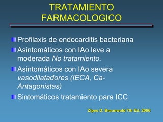 TRATAMIENTO
       FARMACOLOGICO

Profilaxis de endocarditis bacteriana
Asintomáticos con IAo leve a
moderada No tratamiento.
Asintomáticos con IAo severa
vasodilatadores (IECA, Ca-
Antagonistas)
Sintomáticos tratamiento para ICC
                      Zipes D. Braunwald 7th Ed. 2006
 
