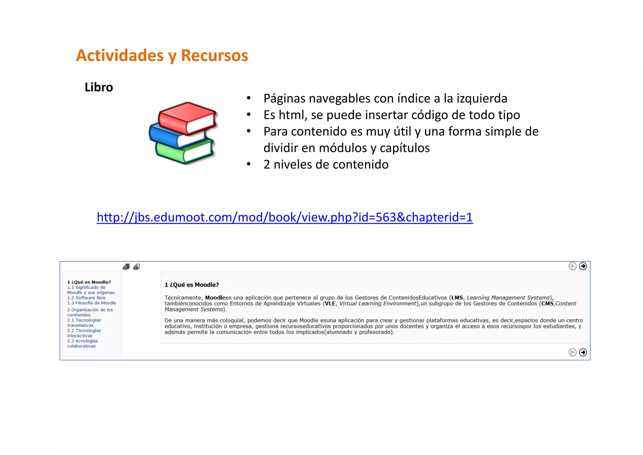 Actividades y Recursos  
 Libro  
                          • Páginas navegables con índice a la izquierda 
                          • Es html, se puede insertar código de todo tipo 
                          • Para contenido es muy útil y una forma simple de 
                            dividir en módulos y capítulos 
                          • 2 niveles de contenido 
                             

   http://jbs.edumoot.com/mod/book/view.php?id=563&chapterid=1 
 