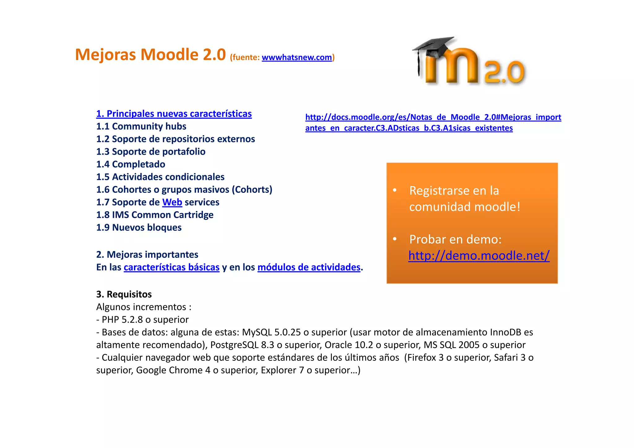 Mejoras Moodle 2.0 (fuente: wwwhatsnew.com) 

    
   1. Principales nuevas características            http://docs.moodle.org/es/Notas_de_Moodle_2.0#Mejoras_import
   1.1 Community hubs                               antes_en_caracter.C3.ADsticas_b.C3.A1sicas_existentes 
   1.2 Soporte de repositorios externos 
   1.3 Soporte de portafolio 
   1.4 Completado 
   1.5 Actividades condicionales                                         
   1.6 Cohortes o grupos masivos (Cohorts)                              • Registrarse en la 
   1.7 Soporte de Web services 
                                                                          comunidad moodle! 
   1.8 IMS Common Cartridge 
   1.9 Nuevos bloques                                                      
                                                                        • Probar en demo: 
   2. Mejoras importantes                                                 http://demo.moodle.net/ 
   En las características básicas y en los módulos de actividades. 
                                                                           
    
   3. Requisitos 
   Algunos incrementos : 
   ‐ PHP 5.2.8 o superior  
   ‐ Bases de datos: alguna de estas: MySQL 5.0.25 o superior (usar motor de almacenamiento InnoDB es 
   altamente recomendado), PostgreSQL 8.3 o superior, Oracle 10.2 o superior, MS SQL 2005 o superior 
   ‐ Cualquier navegador web que soporte estándares de los últimos años  (Firefox 3 o superior, Safari 3 o 
   superior, Google Chrome 4 o superior, Explorer 7 o superior…) 
 