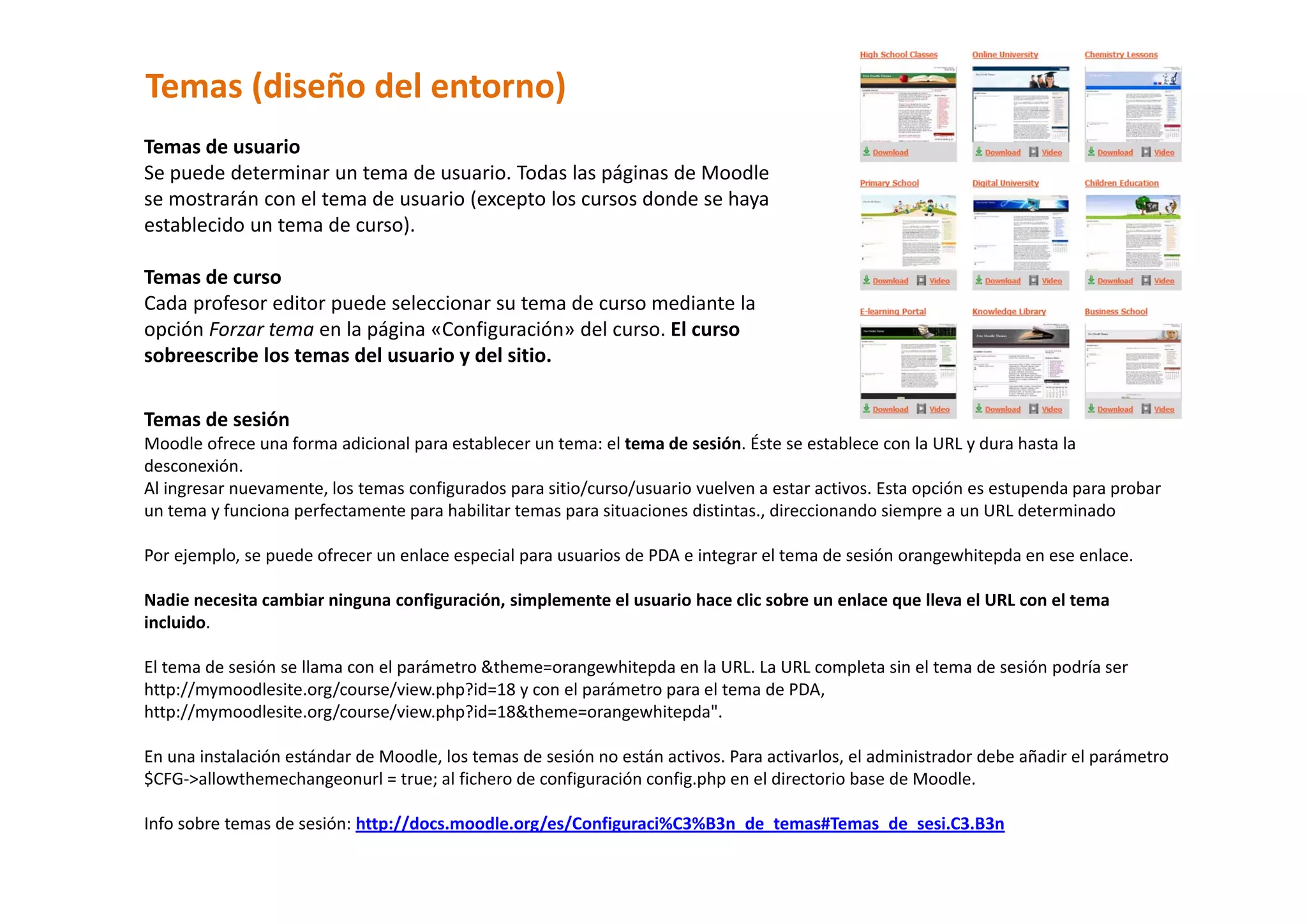 Temas (diseño del entorno) 
Temas de usuario  
Se puede determinar un tema de usuario. Todas las páginas de Moodle 
se mostrarán con el tema de usuario (excepto los cursos donde se haya 
establecido un tema de curso).  
 
Temas de curso  
Cada profesor editor puede seleccionar su tema de curso mediante la 
opción Forzar tema en la página «Configuración» del curso. El curso 
sobreescribe los temas del usuario y del sitio.  

Temas de sesión  
Moodle ofrece una forma adicional para establecer un tema: el tema de sesión. Éste se establece con la URL y dura hasta la 
desconexión.  
Al ingresar nuevamente, los temas configurados para sitio/curso/usuario vuelven a estar activos. Esta opción es estupenda para probar 
un tema y funciona perfectamente para habilitar temas para situaciones distintas., direccionando siempre a un URL determinado 
 
Por ejemplo, se puede ofrecer un enlace especial para usuarios de PDA e integrar el tema de sesión orangewhitepda en ese enlace. 
 
Nadie necesita cambiar ninguna configuración, simplemente el usuario hace clic sobre un enlace que lleva el URL con el tema 
incluido.  
 
El tema de sesión se llama con el parámetro &theme=orangewhitepda en la URL. La URL completa sin el tema de sesión podría ser 
http://mymoodlesite.org/course/view.php?id=18 y con el parámetro para el tema de PDA, 
http://mymoodlesite.org/course/view.php?id=18&theme=orangewhitepda".  
 
En una instalación estándar de Moodle, los temas de sesión no están activos. Para activarlos, el administrador debe añadir el parámetro 
$CFG‐>allowthemechangeonurl = true; al fichero de configuración config.php en el directorio base de Moodle.  
 
Info sobre temas de sesión: http://docs.moodle.org/es/Configuraci%C3%B3n_de_temas#Temas_de_sesi.C3.B3n 
 
 