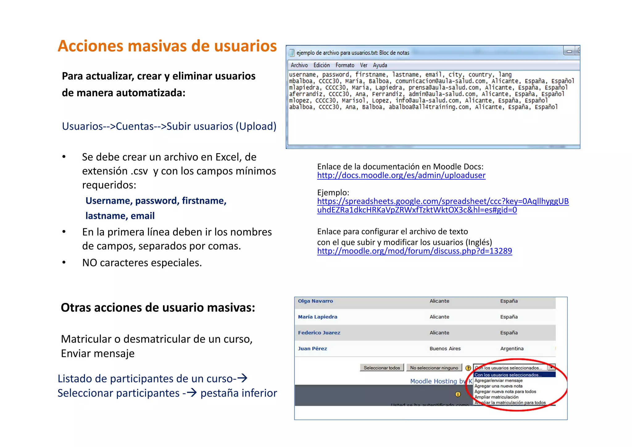 Acciones masivas de usuarios 
Para actualizar, crear y eliminar usuarios  
de manera automatizada: 
 
Usuarios‐‐>Cuentas‐‐>Subir usuarios (Upload) 
 
• Se debe crear un archivo en Excel, de            
                                                  Enlace de la documentación en Moodle Docs: 
    extensión .csv  y con los campos mínimos      http://docs.moodle.org/es/admin/uploaduser 
    requeridos:                                    
                                                  Ejemplo: 
     Username, password, firstname,               https://spreadsheets.google.com/spreadsheet/ccc?key=0AqllhyggUB
                                                  uhdEZRa1dkcHRKaVpZRWxfTzktWktOX3c&hl=es#gid=0 
     lastname, email                               
•    En la primera línea deben ir los nombres     Enlace para configurar el archivo de texto  
     de campos, separados por comas.              con el que subir y modificar los usuarios (Inglés) 
                                                  http://moodle.org/mod/forum/discuss.php?d=13289 
•    NO caracteres especiales.                     
                                                   
      
      
Otras acciones de usuario masivas: 
 
Matricular o desmatricular de un curso, 
Enviar mensaje 

Listado de participantes de un curso‐  
Seleccionar participantes ‐  pestaña inferior  
 