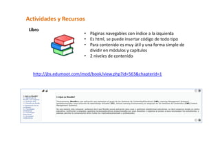 Actividades y Recursos  
 Libro  
                          • Páginas navegables con índice a la izquierda 
                          • Es html, se puede insertar código de todo tipo 
                          • Para contenido es muy útil y una forma simple de 
                            dividir en módulos y capítulos 
                          • 2 niveles de contenido 
                             

   http://jbs.edumoot.com/mod/book/view.php?id=563&chapterid=1 
 