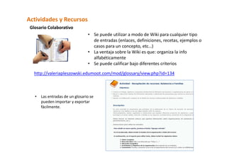Actividades y Recursos  
 Glosario Colaborativo  
                                  • Se puede utilizar a modo de Wiki para cualquier tipo 
                                    de entradas (enlaces, definiciones, recetas, ejemplos o 
                                    casos para un concepto, etc…) 
                                  • La ventaja sobre la Wiki es que: organiza la info 
                                    alfabéticamente 
                                  • Se puede calificar bajo diferentes criterios 

   http://valeriapleszowski.edumoot.com/mod/glossary/view.php?id=134 



   •   Las entradas de un glosario se 
       pueden importar y exportar 
       fácilmente. 
 