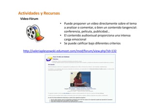 Actividades y Recursos  
 Video‐Fórum 
                          • Puede proponer un vídeo directamente sobre el tema 
                            a analizar o comentar, o bien un contenido tangencial: 
                            conferencia, película, publicidad… 
                          • El contenido audiovisual proporciona una intensa 
                            carga emocional 
                          • Se puede calificar bajo diferentes criterios 

  http://valeriapleszowski.edumoot.com/mod/forum/view.php?id=132 
 