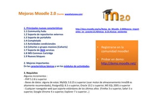 Mejoras Moodle 2.0 (fuente: wwwhatsnew.com) 

    
   1. Principales nuevas características            http://docs.moodle.org/es/Notas_de_Moodle_2.0#Mejoras_import
   1.1 Community hubs                               antes_en_caracter.C3.ADsticas_b.C3.A1sicas_existentes 
   1.2 Soporte de repositorios externos 
   1.3 Soporte de portafolio 
   1.4 Completado 
   1.5 Actividades condicionales                                         
   1.6 Cohortes o grupos masivos (Cohorts)                              • Registrarse en la 
   1.7 Soporte de Web services 
                                                                          comunidad moodle! 
   1.8 IMS Common Cartridge 
   1.9 Nuevos bloques                                                      
                                                                        • Probar en demo: 
   2. Mejoras importantes                                                 http://demo.moodle.net/ 
   En las características básicas y en los módulos de actividades. 
                                                                           
    
   3. Requisitos 
   Algunos incrementos : 
   ‐ PHP 5.2.8 o superior  
   ‐ Bases de datos: alguna de estas: MySQL 5.0.25 o superior (usar motor de almacenamiento InnoDB es 
   altamente recomendado), PostgreSQL 8.3 o superior, Oracle 10.2 o superior, MS SQL 2005 o superior 
   ‐ Cualquier navegador web que soporte estándares de los últimos años  (Firefox 3 o superior, Safari 3 o 
   superior, Google Chrome 4 o superior, Explorer 7 o superior…) 
 