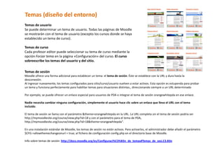 Temas (diseño del entorno) 
Temas de usuario  
Se puede determinar un tema de usuario. Todas las páginas de Moodle 
se mostrarán con el tema de usuario (excepto los cursos donde se haya 
establecido un tema de curso).  
 
Temas de curso  
Cada profesor editor puede seleccionar su tema de curso mediante la 
opción Forzar tema en la página «Configuración» del curso. El curso 
sobreescribe los temas del usuario y del sitio.  

Temas de sesión  
Moodle ofrece una forma adicional para establecer un tema: el tema de sesión. Éste se establece con la URL y dura hasta la 
desconexión.  
Al ingresar nuevamente, los temas configurados para sitio/curso/usuario vuelven a estar activos. Esta opción es estupenda para probar 
un tema y funciona perfectamente para habilitar temas para situaciones distintas., direccionando siempre a un URL determinado 
 
Por ejemplo, se puede ofrecer un enlace especial para usuarios de PDA e integrar el tema de sesión orangewhitepda en ese enlace. 
 
Nadie necesita cambiar ninguna configuración, simplemente el usuario hace clic sobre un enlace que lleva el URL con el tema 
incluido.  
 
El tema de sesión se llama con el parámetro &theme=orangewhitepda en la URL. La URL completa sin el tema de sesión podría ser 
http://mymoodlesite.org/course/view.php?id=18 y con el parámetro para el tema de PDA, 
http://mymoodlesite.org/course/view.php?id=18&theme=orangewhitepda".  
 
En una instalación estándar de Moodle, los temas de sesión no están activos. Para activarlos, el administrador debe añadir el parámetro 
$CFG‐>allowthemechangeonurl = true; al fichero de configuración config.php en el directorio base de Moodle.  
 
Info sobre temas de sesión: http://docs.moodle.org/es/Configuraci%C3%B3n_de_temas#Temas_de_sesi.C3.B3n 
 
 